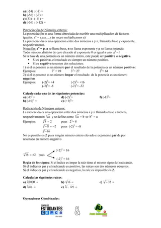 a) (-24) : (-8) =
b) (-56) : (-7) =
c) (33) : (-11) =
d) (-36) : (+12) =

Potenciación de Números enteros:
La potenciación es una forma abreviada de escribir una multiplicación de factores
iguales: an = a.a.a….a (n veces multiplicamos a)
La potenciación es una operación entre dos números a y n, llamados base y exponente,
respectivamente.
Notación: an = p, a se llama base, n se llama exponente y p se llama potencia
Todo número, distinto de cero elevado al exponente 0 es igual a uno: a0 = 1
Si la base de una potencia es un número entero, este puede ser positivo o negativo.
     Si es positivo, el resultado es siempre un número positivo.
     Si es negativo tenemos dos soluciones:
1) si el exponente es un número par el resultado de la potencia es un número positivo:
Ejemplos:               72 = 49      33= 27                26= 64
2) si el exponente es un número impar el resultado de la potencia es un número
negativo
Ejemplos:       (-2)2= +4            (-2)4= +16
                    3
                (-2) = -8            (-2)5= -32

Calcule cada una de las siguientes potencias:
a) (-8)2 =                  d) (-2)5=                      f) (-1)0=
         3
b) (-10) =                  e) (+3)3=

Radicación de Números enteros:
La radicación es una operación entre dos números a y n llamados base e índices,
respectivamente: n a y se define como n a  b  b n  a
Ejemplos:      3
                 82         pues 23= 8
               3
                    8  2   pues (-2)3 = -8
               4
                 16
No es posible en Z pues ningún número entero elevado e exponente par da por
resultado en número negativo


                          (+2)4 = 16
4
    16  2 pues
                            (-2)4 = 16
Regla de los signos: Si el índice es impar la raíz tiene el mismo signo del radicando.
Si el índice es par y el radicando es positivo, las raíces son dos números opuestos.
Si el índice es par y el radicando es negativo, la raíz es imposible en Z.

Calcula las siguientes raíces:
a) 3 1000                   b) 4 16                      c)   5
                                                                     32 
d) 6 64                     e) 3  125 


Operaciones Combinadas:
 