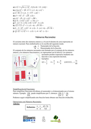 a) (-1)3- 3. 16  (3)2 - 2.[3.(-4) + 12 : (-6)] =
b) (-3).(-2)3 + 3 8 : 3  1 + (-3 . 6) : (-1)7 =
c) 3  54 : 2 + (-2 . 3 + 32)0 – (-4)1 =
d) (-7 + 5)4 : 23 - 25 . (-2) =
e) (-3)3 : 9 - 12 : (-2)2 + 64 =
f) [(-7) – (-1)2]2 : (-2)3 – ( -16) : 2 =
g) 3 . (-2 + 6 . (-3)) : (-4) + (-3)0 – 4 . (-2)
h) 3 2  3.2 - 22 + 3 : (-5 + 4) - 9  16 =
i) (3 – 2 + 5)0 – (-2)3 + 4 . (-3) – 5 . (-4 + 4) -     9  16 =
j)   3
         (2)2  (2)2 + 1 – (-3) + ( -4 + 6)3 : ( - 2) =


                                     Números Racionales

El cociente entre dos números enteros a y b (con b distinto de cero) representa un
número racional. Para simbolizarlos se lo escribe del siguiente modo:
                             a  Numerador de la fracción
                             b  Denominador de la fracción
El conjunto de los números racionales esta formado por el conjunto de los números
enteros y los números fraccionarios y se representan con la letra Q. Los números
                                       racionales pueden expresarse mediante una
                                       fracción o una expresión decimal,
                                       Ejemplos:
                                             1          8        0                     71
                                       0,5        4        0        1,1833333.... 
                                              2         2        9                     60




Simplificación de Fracciones:
Para simplificar fracciones dividimos al numerador y al denominador por el mismo
número. Ejemplo: 120 puede simplificarse por 5; entonces 120 : 5 = 24 .
                    210                                     210 : 5    42
Podemos seguir simplificando esta fracción hasta obtener una fracción irreducible.

Operaciones con Números Racionales:
Adición:
                             a c ad  bc
                 Definición:   
                             b d    b.d
 