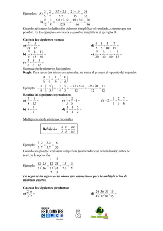 3 2 3.7  2.5 21  10 31
Ejemplos: A)                             
                5 7        5.7         35      35
                 5 3 5.8  3.12 40  36 76
             B)                            
                12 8       12.8         96       96
Cuando aplicamos la definición debemos simplificar el resultado, siempre que sea
posible. En los ejemplos anteriores es posible simplificar el ejemplo B.

Calcula las siguientes sumas:
   7     5                                            9 1 3 7
a)                                              d)               
   24 12                                              5 6 10 15
    7 8 11                                             7    3    1    3
b)                                             e)                  
    5 15 60                                           20 40 80 15
   3 1 5
c)           
   8 6 12
Sustracción de números Racionales:
Regla: Para restar dos números racionales, se suma al primero el opuesto del segundo.
                a c a  c
                       
                b d b  d
              3  5      3 5  3.3  5.4  9  20 11
Ejemplo:                                       
              4  3      4 3         12          12       12
Realiza las siguientes operaciones:
   3 1                          1 2                                5 2 7
a)                        c)   1                     d)  2    
   8 12                         3 5                                3 3 6
       7                        3 1 5
b) 4                      d)   
       2                        8 4 2

Multiplicación de números racionales

                             a c a.c
               Definición:    . 
                             b d bd


            3 2 3.2 6
Ejemplo:      .       
            5 7 5.7 35
Cuando sea posible, conviene simplificar (numerador con denominador) antes de
realizar la operación
                      1 5
                       
            12 25 12 25 1.5         5
Ejemplo:       .  .            
                       
            35 36 35 36 7.3 21
                      7 3
La regla de los signos es la misma que enunciamos para la multiplicación de
números enteros.

Calcula los siguientes productos:
  2 6                                                  24 36 33 15
a) .                                             d)     . . . 
  3 7                                                  45 32 81 55
 