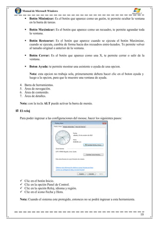 Manual de Microsoft Windows
 Botón Minimizar: Es el botón que aparece como un guión, te permite ocultar la ventana
en la barra de tareas.
 Botón Maximizar: Es el botón que aparece como un recuadro, te permite agrandar toda
la ventana.
 Botón Restaurar: Es el botón que aparece cuando se ejecuta el botón Maximizar,
cuando se ejecuta, cambia de forma hacia dos recuadros entre-lazados. Te permite volver
al tamaño original o anterior de la ventana.
 Botón Cerrar: Es el botón que aparece como una X, te permite cerrar o salir de la
ventana.
 Boton Ayuda: te permite mostrar una asistente o ayuda de una opcion.
Nota: esta opcion no trabaja sola, primeramente debera hacer clic en el boton ayuda y
luego a la opcion, para que le muestre una ventana de ayuda.
4. Barra de herramientas.
5. Área de navegación.
6. Área de contenido.
7. Área de detalles.
Nota: con la tecla ALT puede activar la barra de menús.
 El reloj
Para poder ingresar a las configuraciones del mouse, hacer los siguientes pasos:
 Clic en el botón Inicio.
 Clic en la opción Panel de Control.
 Clic en la opción Reloj, idioma y región.
 Clic en el icono Fecha y Hora.
Nota: Cuando el sistema este protegido, entonces no se podrá ingresar a esta herramienta.
10
 