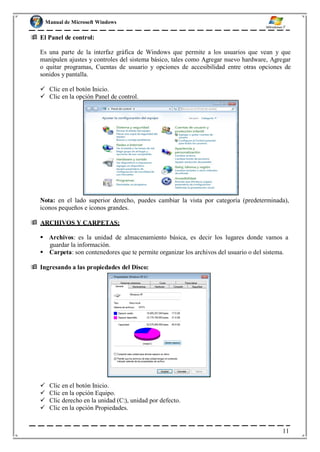 Manual de Microsoft Windows
 El Panel de control:
Es una parte de la interfaz gráfica de Windows que permite a los usuarios que vean y que
manipulen ajustes y controles del sistema básico, tales como Agregar nuevo hardware, Agregar
o quitar programas, Cuentas de usuario y opciones de accesibilidad entre otras opciones de
sonidos y pantalla.
 Clic en el botón Inicio.
 Clic en la opción Panel de control.
Nota: en el lado superior derecho, puedes cambiar la vista por categoría (predeterminada),
iconos pequeños e iconos grandes.
 ARCHIVOS Y CARPETAS:
 Archivos: es la unidad de almacenamiento básica, es decir los lugares donde vamos a
guardar la información.
 Carpeta: son contenedores que te permite organizar los archivos del usuario o del sistema.
 Ingresando a las propiedades del Disco:
 Clic en el botón Inicio.
 Clic en la opción Equipo.
 Clic derecho en la unidad (C:), unidad por defecto.
 Clic en la opción Propiedades.
11
 