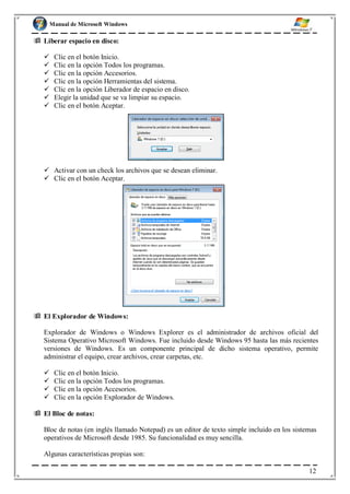 Manual de Microsoft Windows
 Liberar espacio en disco:
 Clic en el botón Inicio.
 Clic en la opción Todos los programas.
 Clic en la opción Accesorios.
 Clic en la opción Herramientas del sistema.
 Clic en la opción Liberador de espacio en disco.
 Elegir la unidad que se va limpiar su espacio.
 Clic en el botón Aceptar.
 Activar con un check los archivos que se desean eliminar.
 Clic en el botón Aceptar.
 El Explorador de Windows:
Explorador de Windows o Windows Explorer es el administrador de archivos oficial del
Sistema Operativo Microsoft Windows. Fue incluido desde Windows 95 hasta las más recientes
versiones de Windows. Es un componente principal de dicho sistema operativo, permite
administrar el equipo, crear archivos, crear carpetas, etc.
 Clic en el botón Inicio.
 Clic en la opción Todos los programas.
 Clic en la opción Accesorios.
 Clic en la opción Explorador de Windows.
 El Bloc de notas:
Bloc de notas (en inglés llamado Notepad) es un editor de texto simple incluido en los sistemas
operativos de Microsoft desde 1985. Su funcionalidad es muy sencilla.
Algunas características propias son:
12
 