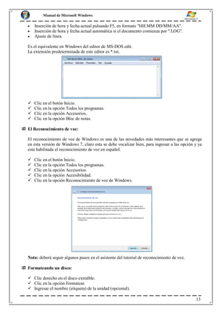 Manual de Microsoft Windows
Inserción de hora y fecha actual pulsando F5, en formato "HH:MM DD/MM/AA".
Inserción de hora y fecha actual automática si el documento comienza por ".LOG".
Ajuste de línea.
Es el equivalente en Windows del editor de MS-DOS edit.
La extensión predeterminada de este editor es *.txt.
 Clic en el botón Inicio.
 Clic en la opción Todos los programas.
 Clic en la opción Accesorios.
 Clic en la opción Bloc de notas.
 El Reconocimiento de voz:
El reconocimiento de voz de Windows es una de las novedades más interesantes que se agrega
en esta versión de Windows 7, claro esta se debe vocalizar bien, para ingresar a las opción y ya
esta habilitada el reconocimiento de voz en español.
 Clic en el botón Inicio.
 Clic en la opción Todos los programas.
 Clic en la opción Accesorios.
 Clic en la opción Accesibilidad.
 Clic en la opción Reconocimiento de voz de Windows.
Nota: deberá seguir algunos pasos en el asistente del tutorial de reconocimiento de voz.
 Formateando un disco:
 Clic derecho en el disco extraíble.
 Clic en la opción Formatear.
 Ingresar el nombre (etiqueta) de la unidad (opcional).
13
 