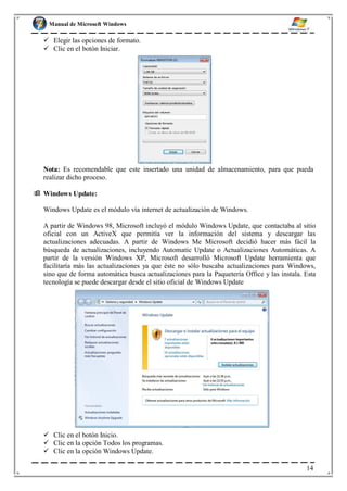 Manual de Microsoft Windows
 Elegir las opciones de formato.
 Clic en el botón Iniciar.
Nota: Es recomendable que este insertado una unidad de almacenamiento, para que pueda
realizar dicho proceso.
 Windows Update:
Windows Update es el módulo vía internet de actualización de Windows.
A partir de Windows 98, Microsoft incluyó el módulo Windows Update, que contactaba al sitio
oficial con un ActiveX que permitía ver la información del sistema y descargar las
actualizaciones adecuadas. A partir de Windows Me Microsoft decidió hacer más fácil la
búsqueda de actualizaciones, incluyendo Automatic Update o Actualizaciones Automáticas. A
partir de la versión Windows XP, Microsoft desarrolló Microsoft Update herramienta que
facilitaría más las actualizaciones ya que éste no sólo buscaba actualizaciones para Windows,
sino que de forma automática busca actualizaciones para la Paquetería Office y las instala. Esta
tecnología se puede descargar desde el sitio oficial de Windows Update
 Clic en el botón Inicio.
 Clic en la opción Todos los programas.
 Clic en la opción Windows Update.
14
 