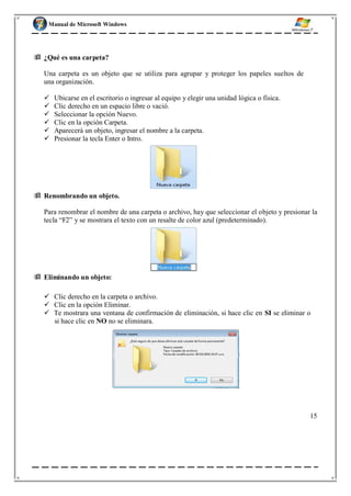 Manual de Microsoft Windows
no mande actualizaciones automáticas.
 ¿Qué es una carpeta?
Una carpeta es un objeto que se utiliza para agrupar y proteger los papeles sueltos de
una organización.
 Ubicarse en el escritorio o ingresar al equipo y elegir una unidad lógica o física.
 Clic derecho en un espacio libre o vació.
 Seleccionar la opción Nuevo.
 Clic en la opción Carpeta.
 Aparecerá un objeto, ingresar el nombre a la carpeta.
 Presionar la tecla Enter o Intro.
 Renombrando un objeto.
Para renombrar el nombre de una carpeta o archivo, hay que seleccionar el objeto y presionar la
tecla “F2” y se mostrara el texto con un resalte de color azul (predeterminado).
 Eliminando un objeto:
 Clic derecho en la carpeta o archivo.
 Clic en la opción Eliminar.
 Te mostrara una ventana de confirmación de eliminación, si hace clic en SI se eliminar o
si hace clic en NO no se eliminara.
15
 