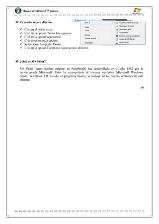 Manual de Microsoft Windows
 Creando acceso directo:
 Clic en el botón nicio.
 Clic en la opción Todos los rogramas.
 Clic en la opción accesorios.
 Clic derecho en la opción.
 Seleccionar la opción Enviar
 Clic en la opción Escritorio (crear acceso directo).
 ¿Qué es MS Saint?
MS Paint (cuyo nombre original es Paintbrush) fue desarrollado en el año 1982 por la
recién creada Microsoft. Paint ha acompañado al sistema operativo Microsoft Windows
desde la versión 1.0. Siendo un programa básico, se incluye en las nuevas versiones de este
sistema.
16
 