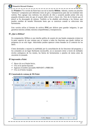 Manual de Microsoft Windows
En Windows 7 la versión de Paint hace uso de la interfaz Ribbon. Además, cuenta con pinceles
"artísticos" compuestos por diferentes tonos de gris y transparencias para dar un resultado más
realista. Para agregar mas realismo, los pinceles de óleo y acuarela pueden pintar sólo una
pequeña distancia antes de que el usuario deba volver a hacer clic. Esto da la ilusión que el
pincel se ha descargado de pintura. También se ha añadido anti-aliasing a las formas, que
pueden cambiar de tamaño libremente hasta que se rastericen cuando se selecciona otra
herramienta.
Esta versión utiliza el formato de archivo PNG por defecto para guardar imágenes, lo que
garantiza máxima calidad, máxima compatibilidad, y transparencias.
 ¿Qué es Ribbon?
En computación, Ribbon es una interfaz gráfica de usuario de una banda compuesta (cintas) en
la parte superior de una ventana que se expone a todas las funciones que puede realizar un
programa en un solo lugar. Adicionales pueden aparecer cintas basadas en el contexto de los
datos.
Cintas destinadas a mejorar la usabilidad, por la consolidación de las funciones del programa y
los comandos en un lugar fácilmente reconocible, no es necesario mirar a través de múltiples
niveles jerárquicos de los menús, las barras de herramientas o paneles de tareas antes de
encontrar el comando.
 Ingresando a Paint:
 Hacer clic en el botón Inicio,
 Clic en la opción Ejecutar.
 Ingresar el nombre ejecutable MSPAINT o PBRUSH.
 Clic en el botón Aceptar.
 Conociendo la ventana de MS Paint:
17
 