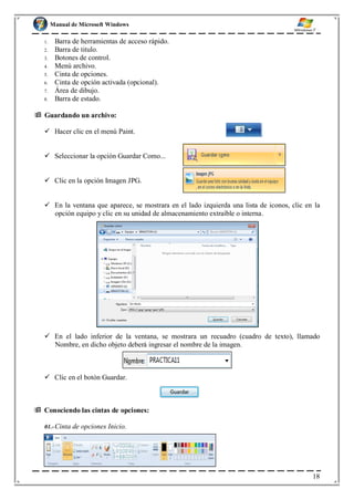 Manual de Microsoft Windows
1. Barra de herramientas de acceso rápido.
2. Barra de titulo.
3. Botones de control.
4. Menú archivo.
5. Cinta de opciones.
6. Cinta de opción activada (opcional).
7. Área de dibujo.
8. Barra de estado.
 Guardando un archivo:
 Hacer clic en el menú Paint.
 Seleccionar la opción Guardar Como...
 Clic en la opción Imagen JPG.
 En la ventana que aparece, se mostrara en el lado izquierda una lista de iconos, clic en la
opción equipo y clic en su unidad de almacenamiento extraíble o interna.
 En el lado inferior de la ventana, se mostrara un recuadro (cuadro de texto), llamado
Nombre, en dicho objeto deberá ingresar el nombre de la imagen.
 Clic en el botón Guardar.
 Conociendo las cintas de opciones:
01.-Cinta de opciones Inicio.
18
 