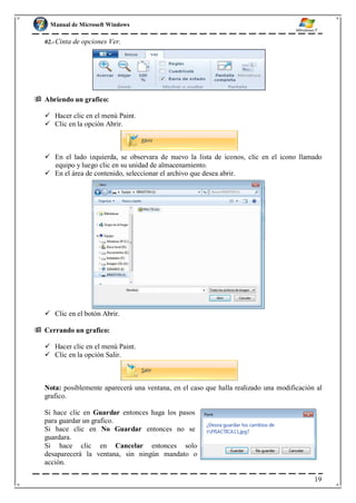 Manual de Microsoft Windows
02.-Cinta de opciones Ver.
 Abriendo un grafico:
 Hacer clic en el menú Paint.
 Clic en la opción Abrir.
 En el lado izquierda, se observara de nuevo la lista de iconos, clic en el icono llamado
equipo y luego clic en su unidad de almacenamiento.
 En el área de contenido, seleccionar el archivo que desea abrir.
 Clic en el botón Abrir.
 Cerrando un grafico:
 Hacer clic en el menú Paint.
 Clic en la opción Salir.
Nota: posiblemente aparecerá una ventana, en el caso que halla realizado una modificación al
grafico.
Si hace clic en Guardar entonces haga los pasos
para guardar un grafico.
Si hace clic en No Guardar entonces no se
guardara.
Si hace clic en Cancelar entonces solo
desaparecerá la ventana, sin ningún mandato o
acción.
19
 