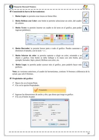 Manual de Microsoft Windows
 Conociendo la barra de herramientas:
1. Botón Lápiz: te permite crear trazos en forma libre.
2. Botón Relleno con Color: este botón te permite seleccionar un color, del cuadro
de colores.
3. Botón Texto: te permite insertar un cuadro te de texto en el grafico, para poder
ingresar palabra(s).
4. Botón Borrador: te permite borrar parte o todo el grafico. Puedes aumentar o
disminuir el tamaño, con la tecla + o -.
5. Botón Selector de color: te permite capturar o elegir un color, orientado a un
objeto o grafico. Este botón se debe trabajar a la mano con otro botón, por
ejemplo: borrador, lápiz, pincel, Relleno con color, etc.
6. Botón Lupa: te permite poder acercar más el grafico, para poderlo hacer más
perfecto.
Nota: en versiones anteriores, el cuadro de herramientas, contiene 16 botones a diferencia de la
actual, que solo 6 botones.
 Propiedades del grafico:
 Hacer clic en el menú Paint.
 Clic en la opción Propiedades.
 Ingresar las dimensiones de ancho y alto, que desea que tenga su grafico.
 Clic en el botón Aceptar.
20
 