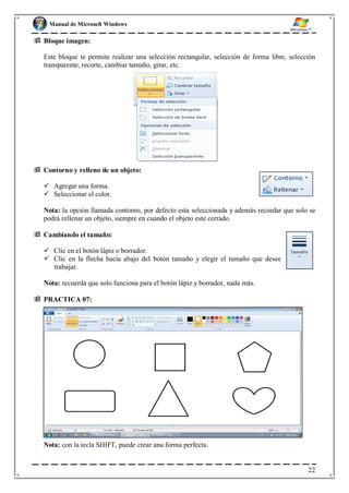 Manual de Microsoft Windows
 Bloque imagen:
Este bloque te permite realizar una selección rectangular, selección de forma libre, selección
transparente, recorte, cambiar tamaño, girar, etc.
 Contorno y relleno de un objeto:
 Agregar una forma.
 Seleccionar el color.
Nota: la opción llamada contorno, por defecto esta seleccionada y además recordar que solo se
podrá rellenar un objeto, siempre en cuando el objeto este cerrado.
 Cambiando el tamaño:
 Clic en el botón lápiz o borrador.
 Clic en la flecha hacia abajo del botón tamaño y elegir el tamaño que desee
trabajar.
Nota: recuerda que solo funciona para el botón lápiz y borrador, nada más.
 PRACTICA 07:
Nota: con la tecla SHIFT, puede crear una forma perfecta.
22
 
