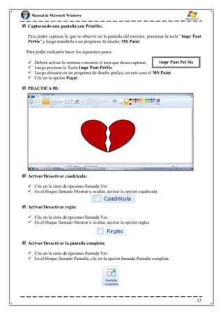 Manual de Microsoft Windows
 Capturando una pantalla con PrintSis:
Para poder capturar lo que se observo en la pantalla del monitor, presionar la tecla “Impr Pant
PetSis” y luego mandarla a un programa de diseño: MS Paint.
Para poder realizarlo hacer los siguientes pasos:
 Deberá activar la ventana o mostrar el área que desea capturar. Impr Pant Pet Sis
 Luego presione la Tecla Impr Pant PetSis.
 Luego ubicarse en un programa de diseño grafico, en este caso el MS Paint.
 Clic en la opción Pegar.
 PRACTICA 08:
 Activar/Desactivar cuadricula:
 Clic en la cinta de opciones llamada Ver.
 En el bloque llamado Mostrar u ocultar, activar la opción cuadricula.
 Activar/Desactivar regla:
 Clic en la cinta de opciones llamada Ver.
 En el bloque llamado Mostrar u ocultar, activar la opción reglas.
 Activar/Desactivar la pantalla completa:
 Clic en la cinta de opciones llamada Ver.
 En el bloque llamado Pantalla, clic en la opción llamada Pantalla completa.
23
 
