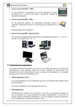 Manual de Microsoft Windows
 Tercera Generación(1965 – 1980):
En esta generación, se construyeron los circuitos integrados. El avance
tecnológico, llevo a reducción de tamaño y aumento de velocidad de
proceso del computador.
 Cuarta Generación(1980 – 1990):
En esta generación aparecen las computadoras personales, mejora de
velocidad y capacidad de memoria. Se caracterizo por la fabricación de los
Chips.
Incorporan aplicativos o programas.
 Quinta Generación(1990 – Hasta la fecha):
Esta generación comprende desde la fabricación de computadoras Pentium I – II – III – IV –
D, Core I – II - Quad y las I3 – I5 – I7.
 Clasificación de las computadoras:
Los equipos informáticos han abierto una nueva era en la fabricación gracias a las técnicas de
automatización, y han permitido mejorar los sistemas modernos de comunicación. Son
herramientas esenciales prácticamente en todos los campos de investigación y en tecnología
aplicada, existen 3 tipos de computadoras y son:
 Microcomputadoras o PCs:
Una microcomputadora es una computadora que tiene un microprocesador (unidad central
de procesamiento).
Una microcomputadora es una computadora de escritorio.
 Minicomputadora:
Actualmente más conocidos como servidores, es una clase de computadoras multiusuario,
que se encuentran en el rango intermedio del aspecto computacional; es decir entre los
grandes sistemas multiusuario (mainframes), y los más pequeños sistemas monousuarios
(microcomputadoras, computadoras personales, ó PC).
3
 