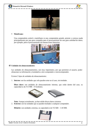 Manual de Microsoft Windows
 Mainframe:
Una computadora central o mainframe es una computadora grande, potente y costosa usada
principalmente por una gran compañía para el procesamiento de una gran cantidad de datos;
por ejemplo, para el procesamiento de transacciones bancarias.
 Unidades de almacenamiento:
Las unidades de almacenamientos, son muy importantes, por que permiten al usuario, poder
almacenar su información y trasladarla a otro computador o microcomputador.
Existen 2 tipos de unidades de almacenamiento:
1. Interno: son las unidades que solo pueden estar en el case, sin trasladar.
Disco duro: son unidades de almacenamiento internas, que están dentro del case, su
capacidad es de 512 MB – 8 Terabytes.
Nota: Aunque actualmente, ya han salido discos duros externos.
2. Externo: son las unidades que se pueden trasladar a cualquier computador.
Diskette: son unidades externas, su capacidad es de 512 KB – 1.44 MB.
Autor: Gerardo Javier Calderón Hernández 4
 