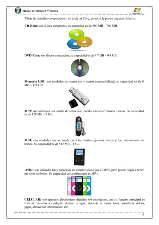 Manual de Microsoft Windows
Nota: las actuales computadoras, es decir las Core, ya no se le puede ingresar diskette.
CD-Rom: son discos compactos, su capacidad es de 500 MB – 700 MB.
DVD-Rom: son discos compactos, su capacidad es de 4.7 GB – 9.4 GB.
Memoria USB: son unidades de mayor uso y mayor compatibilidad, su capacidad es de 8
MB – 128 GB.
MP3: son unidades que aparte de almacenar, puedes escuchar música o radio. Su capacidad
es de 128 MB – 8 GB.
MP4: son unidades que se puede escuchar música, ejecutar videos y leer documentos de
textos. Su capacidad es de 512 MB – 8 GB.
IPOD: son unidades muy parecidas en características que el MP4, pero puede llegar a tener
mayores atributos. Su capacidad es la misma que es MP4.
CELULAR: son aparatos electrónicos digitales y/o analógicos, que su función principal es
realizar llamadas a cualquier destino o lugar. Además te tomar fotos, visualizar videos,
jugar, almacenar información, etc.
5
 