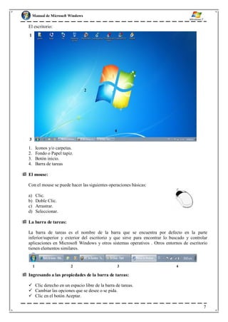 Manual de Microsoft Windows
El escritorio:
1. Iconos y/o carpetas.
2. Fondo o Papel tapiz.
3. Botón inicio.
4. Barra de tareas
 El mouse:
Con el mouse se puede hacer las siguientes operaciones básicas:
a) Clic.
b) Doble Clic.
c) Arrastrar.
d) Seleccionar.
 La barra de tareas:
La barra de tareas es el nombre de la barra que se encuentra por defecto en la parte
inferior/superior y exterior del escritorio y que sirve para encontrar lo buscado y controlar
aplicaciones en Microsoft Windows y otros sistemas operativos . Otros entornos de escritorio
tienen elementos similares.
 Ingresando a las propiedades de la barra de tareas:
 Clic derecho en un espacio libre de la barra de tareas.
 Cambiar las opciones que se desee o se pida.
 Clic en el botón Aceptar.
7
 