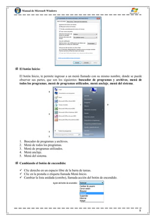 Manual de Microsoft Windows
 El botón Inicio:
El botón Inicio, te permite ingresar a un menú llamado con su mismo nombre, donde se puede
observar sus partes, que son los siguientes: buscador de programas y archivos, menú de
todos los programas, menú de programas utilizados, menú anclaje, menú del sistema.
1. Buscador de programas y archivos.
2. Menú de todos los programas.
3. Menú de programas utilizados.
4. Menú anclaje.
5. Menú del sistema.
 Cambiando el botón de encendido:
 Clic derecho en un espacio libre de la barra de tareas.
 Clic en la pestaña o etiqueta llamada Menú Inicio.
 Cambiar la lista anidada (combo), llamada acción del botón de encendido.
8
 