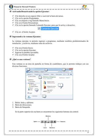Manual de Microsoft Windows
 Activando/Desactivando la opción Ejecutar:
 Clic derecho en un espacio libre o vació de la barra de tareas.
 Clic en la opción Propiedades.
 Clic en etiqueta o tag llamado Menú Inicio.
 Clic en el botón Personalizar.
 Clic en la opción llamada Comando Ejecutar, para que lo active o desactive.
 Clic en el botón Aceptar.
 Ingresando a la ventana Ejecutar:
La ventana ejecutar, te permite ingresar a programas, mediante nombres predeterminados de
instalación y archivos, mediante rutas de archivos.
 Clic en el botón Inicio.
 Clic en la opción Ejecutar.
 Ingresar la palabra ejecutable.
 Clic en el botón Aceptar.
 ¿Qué es una ventana?
Una ventana es un área de pantalla en forma de cuadrilátero, que te permite trabajar con sus
diversas funciones.
1. Botón Atrás y adelante.
2. Barra de direcciones.
3. Barra de búsqueda.
En la parte superior de esa barra se encuentran los siguientes botones de control:
9
 