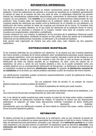 ESTADISTICA INFERENCIAL
Uno de los propósitos de la estadística es extraer conclusiones acerca de la naturaleza de una
población. Como las poblaciones son grandes y no puede ser estudiada en su totalidad, generalmente
el estudio se basa en el examen de solo una parte de esta. La estadística inferencial nos permite
estimar las características poblacionales desconocidas, examinando la información obtenida de una
muestra, de una población. Una muestra es un subconjunto de observaciones seleccionadas de una
población. Esta muestra debe ser representativa de la población objeto de estudio. La teoría del
muestreo estudia las relaciones que existen entre la distribución de un carácter en una población y la
distribución del mismo carácter en todas las muestras que tomemos de la misma. El muestreo más
importante es el muestreo aleatorio, en el que todos los elementos de la población tienen la misma
probabilidad de ser extraídos e incluidos en la muestra. Existen otros tipos de muestreo como el
muestreo por conglomerados, sistemático y estratificado.
Cuando contamos con una muestra, la aplicación de los principios de la estadística inferencial puede
hacerse en forma sistemática, dividiendo el estudio en tres partes. Estas tres aéreas de la Estadística
Inferencial son las distribuciones muestrales, la estimación y el contraste de hipótesis.
Este apunte está organizado de manera que para cada caso, sean tratados los tres aspectos
estadísticos.
DISTRIBUCIONES MUESTRALES
Si las muestras obtenidas de una población son aleatorias, no se espera que dos muestras aleatorias
del mismo tamaño y tomadas de la misma población sean completamente parecidas; puede esperarse
que cualquier estadístico, como por ejemplo la media muestral, calculado a partir de las medias en una
muestra aleatoria, cambie su valor de una muestra a otra. Por ello, lo que se busca es estudiar la
distribución de todos los valores posibles de un estadístico. Es decir, como los valores de un
estadístico, tal como x, varían de una muestra aleatoria a otra, se le puede considerar como una
variable aleatoria con su correspondiente distribución de frecuencias. La distribución de frecuencias de
un estadístico muestral se denomina distribución muestral. En general, la distribución muestral de
un estadístico es la de todos sus valores posibles calculados a partir de muestras del mismo tamaño.
Las distribuciones muestrales pueden construirse experimentalmente a partir de poblaciones finitas y
discretas de la siguiente manera:
1. De una población finita de tamaño N, se extraen de manera
aleatoria todas las muestras posibles de tamaño n.
2. Se calcula la estadística de interés para cada muestra.
3. Se lista en una columna los distintos valores de la estadística, y en
otra columna las frecuencias correspondientes de cada valor observado.
Así, si se calcula la media muestral para cada muestra; la colección de todas estas medias muestrales
recibe el nombre de distribución muestral de medias. Si hacemos lo mismo con las desviaciones
estándares, la colección de todas estas desviaciones estándar muestrales se llama distribución
muestral de la desviación estándar.
Normalmente, para una distribución muestral, se tiene interés en conocer tres cosas: media, varianza y
forma funcional (apariencia gráfica).
ESTIMACION
El objetivo principal de la estadística inferencial es la estimación, esto es que mediante el estudio de
una muestra de una población se quiere generalizar las conclusiones al total de la misma. Existen dos
tipos de estimaciones para parámetros; puntuales y por intervalo. Una estimación puntual es un único
valor estadístico y se usa para estimar un parámetro. El estadístico usado se denomina estimador. Una
estimación por intervalo es un rango, generalmente de ancho finito, que se espera que contenga el
parámetro.
1
 