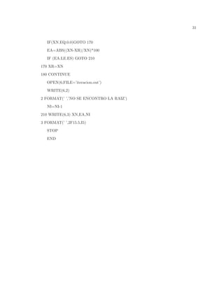 31
IF(XN.EQ.0.0)GOTO 170
EA=ABS((XN-XR)/XN)*100
IF (EA.LE.ES) GOTO 210
170 XR=XN
180 CONTINUE
OPEN(6,FILE=’iteracion.out’)
WRITE(6,2)
2 FORMAT(’ ’,’NO SE ENCONTRO LA RAIZ’)
NI=NI-1
210 WRITE(6,3) XN,EA,NI
3 FORMAT(’ ’,2F15.5,I5)
STOP
END
 
