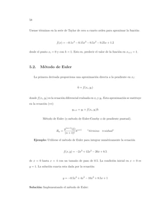 58
Usense t´erminos en la serie de Taylor de cero a cuarto orden para aproximar la funci´on:
f(x) = −0.1x4
− 0.15x3
− 0.5x2
− 0.25x + 1.2
desde el punto xi = 0 y con h = 1. Esto es, predecir el valor de la funci´on en xi+1 = 1.
5.2. M´etodo de Euler
La primera derivada proporciona una aproximaci´on directa a la pendiente en xi:
0 = f(xi, yi)
donde f(xi, yi) es la ecuaci´on diferencial evaluada en xi y yi. Esta aproximaci´on se sustituye
en la ecuaci´on (∗∗):
yi+1 = yi + f(xi, yi)h
M´etodo de Euler (o m´etodo de Euler-Cauchy o de pendiente puntual).
Rn =
y(n+1)(ξ)
(n + 1)!
hn+1
”t´ermino residual”
Ejemplo: Util´ıcese el m´etodo de Euler para integrar num´ericamente la ecuaci´on
f(x, y) = −2x3
+ 12x2
− 20x + 8.5
de x = 0 hasta x = 4 con un tama˜no de paso de 0.5. La condici´on inicial en x = 0 es
y = 1. La soluci´on exacta esta dada por la ecuaci´on:
y = −0.5x4
+ 4x3
− 10x2
+ 8.5x + 1
Soluci´on: Implementando el m´etodo de Euler:
 