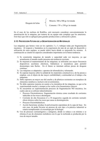 72.02 – Industrias I Molienda
22
Minería: 300 a 500 gr./tn tratada
Desgaste de bolas
Cemento: 170 a 350 gr./tn tratada
En el caso de los molinos de Rodillos, será necesario considerar convenientemente la
amortización de la máquina, por tratarse de un equipo más complejo que los anteriores.
Esto hace que sólo se apliquen para grandes producciones y utilización a pleno.
3.12 PROYECCIÓN FUTURA DE LA DESINTEGRACIÓN DE MATERIALES
Las máquinas que hemos visto en los capítulos 2 y 3, trabajan todas por fragmentación
mecánica. Al respecto y basándose en la experiencia de más de un siglo de desarrollo y
utilización de estos equipos, se puede inferir hacia dónde se mejorarán los mismos. A
continuación se citarán los aspectos considerados importantes en la futura tendencia:
1) Se construirán máquinas de tamaño y capacidad cada vez mayores, ya que
actualmente el tamaño medio presenta una tendencia creciente.
2) Se mejorará el mantenimiento de las máquinas; se utilizarán con mayor frecuencia
dispositivos auxiliares eléctricos, hidráulicos o neumáticos para permitir
desmontajes más fáciles. En el futuro se intentará utilizar piezas de desgaste
continuo.
3) Las máquinas se adaptarán a aparatos de telemedición y telemando.
4) Se esperan mejoras sobre la calidad de los materiales constructivos y de las piezas a
emplear, con el objeto de dar mayor confiabilidad y continuidad en el trabajo a las
máquinas.
5) Debe esperarse un mayor uso del caucho y de plásticos resistentes en reemplazo de
elementos metálicos e inclusive de revestimientos.
6) No debe esperarse mejoras en cuento a la cinemática de las máquinas, ya que se ha
experimentado mucho y siempre se ha vuelto a los lineamientos clásicos.
7) Se encuentran en experimentación procesos de fragmentación NO mecánica, los
cuales aún no se utilizan industrialmente:
• Procesos Electrotérmicos: fragmentación térmica como resultado de corrientes
inducidas en las rocas a desintegrar.
• Corriente de alta frecuencia (1 a 10 megaciclos seguida de corriente normal):
efecto térmico sobre las rocas que causa su desintegración.
• Procesos Electrohidráulicos.
• Acción bacteriana: produce la pulverización espontánea de la capa de base. En
este caso, de poder llevarse un proceso de este tipo a la práctica industrial se
estaría reemplazando a la tecnología por la biología.
8) Uso de procesos semiautógenos y autógenos, donde se reduce a un mínimo o se
elimina el uso de elementos moledores con lo que la molienda es producida por la
roca de mayor tamaño.
 