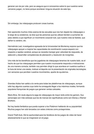 generan son de por vida, pero se asegura que si conocemos sobre lo que nuestros seres
cercanos juegan, no tiene porque acontecer ninguna situación de este tipo.
Sin embargo, los videojuegos producen cosas buenas.
Han aparecido muchos mitos acerca de las secuelas que nos han dejado los videojuegos a
lo largo de su existencia, se dice que las personas que los utilizan tienden a aumentar de
peso debido a que significan un movimiento corporal nulo, que nuestra vista se fastidia, que
dañan tu cerebro, etc.
Hermelinda Leal, investigadora egresada de la Universidad de Monterrey expone que los
videojuegos apoyan a mejorar las capacidades de coordinación cuerpo-espacio con
respecto a rapidez cerebral, porque se necesita manejar gran velocidad de respuesta, de
selección y desarrollar competencias de planeación y resolución de incógnitas.
Uno más de los beneficios que los jugadores de videojuegos tenemos de nuestro lado, es el
hecho de que los videojuegos permiten que nuestro inconsciente responda a motivaciones
de una manera correcta, también nos permiten dirigir lo que acontece en nuestros sueños a
la hora de tomar una siesta, motivan al deporte con la presentación de originales tecnologías
con sensores que perciben nuestros movimientos, aparte de ayudarnos.
Grandes títulos han salido a la venta para todas las plataformas de videojuegos, aunque
sólo hay algunos cuantos cuyo éxito ha conseguido llegar a los máximos niveles; formando
populares franquicias de juegos que generan ventas colosales.
Mario Bros. Sin duda alguna la saga de videojuegos de mayor éxito entre los gamers. Sus
personajes son más exitosas que los de marcas tan significativas como son Disney y Warner
Brothers.
No hay bestia fantástica que pueda superar a los Pokémon hablando de su popularidad.
Muchos juegos han sido lanzados con estas criaturas como protagonistas.
Grand Theft Auto. Dió la oportunidad para los fanáticos de los juegos de video de hacer
absolutamente lo que se imaginaran en el juego.
 