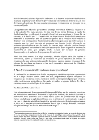 de la información): el claro objetivo de esta norma es el de crear un escenario de incentivos
en el que las partes puedan discutir la procedencia de esas salidas sin temor a que, en caso
de fracaso, el contenido de esas negociaciones pueda eventualmente ser invocado en su
contra en el juicio.

La segunda norma adicional que establece una regla relevante en materia de objeciones es
la del Artículo 292, inciso primero. Se trata esta de una norma destinada a regular las
facultades del juez presidente de la sala del tribunal oral para administrar el debate. En ese
contexto, se le faculta para “… impedir que las alegaciones se desvíen hacia aspectos no
pertinentes o inadmisibles, pero sin coartar el ejercicio de la acusación ni el derecho de
defensa”. Esta norma permite fundamentar las objeciones por causal de irrelevancia de la
pregunta, esto es, como veremos, de preguntas que intentan incluir información no
pertinente para el debate o para las teorías del caso en juego. Además, contiene la regla
general que permite fundamentar la oposición de cualquiera de los litigantes en información
inadmisible en juicio (por ejemplo, prueba excluida por violación de garantías
fundamentales en la audiencia de preparación del juicio oral).

Junto con estas normas, el Código contempla, además, algunas otras que regulan la
formulación, debate y resolución de incidentes en juicio aplicables en materia de
objeciones, las que serán revisadas cuando abordemos algunos aspectos procesales de las
mismas. Lo que ahora nos interesa revisar es el contenido y alcances de las objeciones
descritas precedentemente.

3. Tipos de preguntas objetables en el nuevo sistema procesal penal

A continuación, revisaremos con detalle las preguntas objetables reguladas expresamente
en el Código Procesal Penal. Junto con ello, propondremos algunas categorías de
objeciones que nos parece posible plantear en nuestro sistema procesal penal que, si bien no
están explícitamente contenidas en las reglas revisadas, se pueden deducir de ellas o
constituyen una extensión lógica de las mismas.

3.1. PREGUNTAS SUGESTIVAS

Una primera categoría de preguntas prohibidas por el Código son las preguntas sugestivas.
Ya hemos tenido oportunidad de discutir el significado de ellas y los alcances que tiene la
prohibición, tanto tratándose del examen directo como del contraexamen de testigos.
Hemos señalado que la regla de prohibición solo es aplicable al examen directo, ya que en
ese caso el efecto de admitirla sería autorizar que quien incorpore la información relevante
al juicio sea el abogado que realiza el examen directo y no el testigo. Esto está claramente
recogido en la regla del artículo 330 del nuestro Código.20


20
   Cabe señalar que esto no siempre fue así. En los proyectos originales del Código se contenía el mismo tipo
de norma general que es posible encontrar en la mayoría de los códigos procesales penales y civiles de la
Región, según el cual las preguntas sugestivas estaban prohibidas a todo evento. Afortunadamente el debate
legislativo permitió perfeccionar este defecto y así evitar un problema serio para la litigación en nuestro
sistema, especialmente en la realización de los contraexámenes.
 