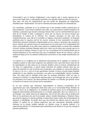 Universidad o que se limitan simplemente a una exégesis más o menos rigurosa de un
nuevo texto legal, poco o nada pueden aportarle a un operador legal con años de ejercicio.
Pues bien, son esas las características que han tenido los programas de capacitación
diseñados para “implementar” los nuevos sistemas procesales penales en Latinoamérica.

Así concebidos, realmente no es de extrañar que el tan mentado cambio cultural poco se
haya producido. Como hemos repetido estos años, nos equivocamos cuando diseñamos las
reformas y pensamos que nuestros enemigos futuros iban a ser los contrarreformistas que al
cabo de un tiempo se iban a reagrupar y volver por sus fueros con nuevas normas que
desandarían el camino de la reforma. No, nuestros enemigos no han sido esos
contrarreformistas, más allá de lo sucedido en algunas situaciones puntuales. El principal
problema para la vigencia real de los nuevos sistemas lo han constituido los propios
reformistas, personas realmente comprometidas con los valores y principios que encarna el
nuevo sistema, que quieren actuar en consonancia con él, pero que al no comprenderlo del
todo y, principalmente, al no saber cómo ajustar su conducta diaria, su actuar más cotidiano
al nuevo sistema, terminan llenando todos esos vacíos con lo único que conocen que no es
otra cosa que el antiguo sistema. Es por esa vía y no producto de la contrarreforma que el
sistema inquisitivo se nos cuela día a día, que el expediente renace de sus cenizas y que las
audiencias dejan de ser un auténtico debate para convertirse en una simple teatralización sin
sentido.

La reforma no se completa con la afirmación del principio de la oralidad. La reforma se
completa cuando se sabe cómo organizar una audiencia oral y qué debe hacer cada uno de
los participantes en ella, hasta en sus menores detalles, para el correcto cumplimiento de
sus fines. La capacitación, si quiere lograr realmente un cambio cultural, tiene que ser
capaz de transmitir no solo la noción tras el principio, sino también su concreción práctica,
lo cual es a su vez, y esto es lo que quisiéramos resaltar, la única vía para lograr entender
cabalmente lo que significa ese principio, con todas sus complejidades teóricas incluidas.
Esto vale tanto para la oralidad como para los restantes principios sobre los que se
construye la reforma. La capacitación entonces pasa a ser la bisagra que une y da sentido a
los principios con la praxis, que dota realmente de sentido a la reforma, que permite cerrar
el círculo en la mente y las acciones de los operadores.

Es en este contexto que valoramos especialmente el esfuerzo revitalizador de la
capacitación que viene impulsando desde hace años ya la Universidad Diego Portales de
Chile, a través de la adaptación a la realidad de nuestros países de las metodologías de
litigación desarrolladas preferentemente en el mundo anglosajón. Pero ese esfuerzo no se
ha limitado a un simple ejercicio de adaptación, sino ha ido más allá como lo prueba este
libro de los profesores de esta Universidad, señores Andrés Baytelman y Mauricio Duce,
que permite repensar en forma profunda la capacitación legal a partir del entrenamiento de
destrezas y habilidades. Se puede decir que una reforma tan radical como ha sido en lo
jurídico el cambio de un sistema inquisitivo por uno adversarial, demanda también
reformas en la misma medida radicales en ámbitos como la gestión judicial y la
capacitación judicial. Un instrumento para materializar esto último es lo que nos entrega la
presente publicación.
 
