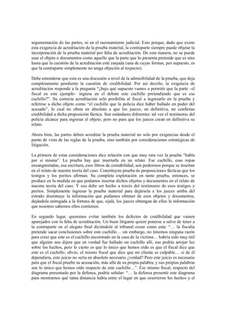 argumentación de las partes, ni en el razonamiento judicial. Esto porque, dado que existe
esta exigencia de acreditación de la prueba material, la contraparte siempre puede objetar la
incorporación de la prueba material por falta de acreditación. De esta manera, no se puede
usar el objeto o documentos como aquello que la parte que lo presenta pretende que es sino
hasta que la cuestión de la acreditación esté zanjada (una de cuyas formas, por supuesto, es
que la contraparte simplemente no tenga objeción al respecto).

Debe entenderse que esta es una discusión a nivel de la admisibilidad de la prueba, que deja
completamente pendiente la cuestión de credibilidad. Por así decirlo, la exigencia de
acreditación responde a la pregunta “¿bajo qué supuesto vamos a permitir que la parte –el
fiscal en este ejemplo– ingrese en el debate este cuchillo pretendiendo que es ese
cuchillo?”. Su correcta acreditación solo posibilita al fiscal a ingresarlo en la prueba y
referirse a dicho objeto como “el cuchillo que la policía dice haber hallado en poder del
acusado”, lo cual no obsta en absoluto a que los jueces, en definitiva, no confieran
credibilidad a dicha proposición fáctica. Son estándares diferentes: tal vez el testimonio del
policía alcance para ingresar el objeto, pero no para que los jueces crean en definitiva su
relato.

Ahora bien, las partes deben acreditar la prueba material no solo por exigencias desde el
punto de vista de las reglas de la prueba, sino también por consideraciones estratégicas de
litigación.

La primera de estas consideraciones dice relación con que muy rara vez la prueba “habla
por sí misma”. La prueba hay que insertarla en un relato. Ese cuchillo, esas ropas
ensangrentadas, esa escritura, esos libros de contabilidad, son poderosos porque se insertan
en el relato de nuestra teoría del caso. Constituyen prueba de proposiciones fácticas que los
testigos y los peritos afirman. Su completa explotación en tanto prueba, entonces, se
produce en la medida en que podamos insertar dichos objetos y documentos en el relato de
nuestra teoría del caso. Y eso debe ser hecho a través del testimonio de esos testigos y
peritos. Simplemente ingresar la prueba material para dejársela a los jueces arriba del
estrado disminuye la información que podamos obtener de esos objetos y documentos,
dejándola entregada a la fortuna de que, ojalá, los jueces obtengan de ellos la información
que nosotros sabemos ellos contienen.

En segundo lugar, queremos evitar también los defectos de credibilidad que vienen
aparejados con la falta de acreditación. Un buen litigante quiere ponerse a salvo de tener a
la contraparte en el alegato final diciéndole al tribunal cosas como esta: “… la fiscalía
pretende sacar conclusiones sobre este cuchillo… sin embargo, no tenemos ninguna razón
para creer que este es el cuchillo encontrado en la casa de la víctima… habría sido muy útil
que alguien nos dijera que en verdad fue hallado un cuchillo allí, eso podría arrojar luz
sobre los hechos, pero lo cierto es que lo único que hemos oído es que el fiscal dice que
este es el cuchillo; obvio, el mismo fiscal que dice que mi cliente es culpable… si de él
dependiera, este juicio no sería en absoluto necesario ¿verdad? Pero este juicio es necesario
para que el fiscal pruebe su acusación, más allá de su propia palabra; y sus propias palabras
son lo único que hemos oído respecto de este cuchillo…”. Ese mismo fiscal, respecto del
diagrama presentado por la defensa, podría señalar: “… la defensa presentó este diagrama
para mostrarnos qué tanta distancia había entre el lugar en que ocurrieron los hechos y el
 