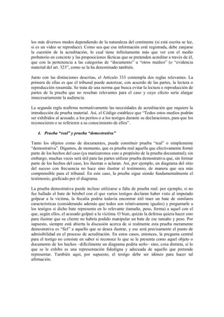 los más diversos modos dependiendo de la naturaleza del continente (si está escrita se lee,
si es un video se reproduce). Como sea que esa información esté registrada, debe zanjarse
la cuestión de la acreditación, lo cual tiene infinitamente más que ver con el medio
probatorio en concreto y las proposiciones fácticas que se pretenden acreditar a través de él,
que con la pertenencia a las categorías de “documento” u “otros medios” (o “evidencia
material del art. 323”, como se la ha denominado también.

Junto con las distinciones descritas, el Artículo 333 contempla dos reglas relevantes. La
primera de ellas es que el tribunal puede autorizar, con acuerdo de las partes, la lectura o
reproducción resumida. Se trata de una norma que busca evitar la lectura o reproducción de
partes de la prueba que no resultan relevantes para el caso y cuyo efecto sería alargar
innecesariamente la audiencia.

La segunda regla reafirma normativamente las necesidades de acreditación que requiere la
introducción de prueba material. Así, el Código establece que “Todos estos medios podrán
ser exhibidos al acusado, a los peritos o a los testigos durante su declaraciones, para que los
reconocieren o se refirieren a su conocimiento de ellos”.

   4. Prueba real y prueba demostrativa

Tanto los objetos como de documentos, puede constituir prueba “real” o simplemente
“demostrativa”. Digamos, de momento, que es prueba real aquella que efectivamente formó
parte de los hechos del caso (ya matizaremos esto a propósito de la prueba documental); sin
embargo, muchas veces será útil para las partes utilizar prueba demostrativa que, sin formar
parte de los hechos del caso, los ilustran o aclaran. Así, por ejemplo, un diagrama del sitio
del suceso con frecuencia no hace sino ilustrar el testimonio, de manera que sea más
comprensible para el tribunal. En este caso, la prueba sigue siendo fundamentalmente el
testimonio, graficado por el diagrama.

La prueba demostrativa puede incluso utilizarse a falta de prueba real: por ejemplo, si no
fue hallado el bate de béisbol con el que varios testigos declaran haber visto al imputado
golpear a la víctima, la fiscalía podría todavía encontrar útil traer un bate de similares
características (considerando además que todos son relativamente iguales) y preguntarle a
los testigos si dicho bate representa en lo relevante (tamaño, peso, forma) a aquel con el
que, según ellos, el acusado golpeó a la víctima. O bien, quizás la defensa quiera hacer esto
para ilustrar que su cliente no habría podido manipular un bate de ese tamaño y peso. Por
supuesto, siempre está abierta la discusión acerca de si realmente esta prueba meramente
demostrativa es “fiel” a aquello que se desea ilustrar, y ese será precisamente el punto de
admisibilidad en el proceso de acreditación. En estos casos, entonces, la pregunta central
para el testigo no consiste en saber si reconoce lo que se le presenta como aquel objeto o
documento de los hechos –difícilmente un diagrama podría serlo– sino, cosa distinta, si lo
que se le exhibe es una representación fidedigna y adecuada de aquello que pretende
representar. También aquí, por supuesto, el testigo debe ser idóneo para hacer tal
afirmación.
 