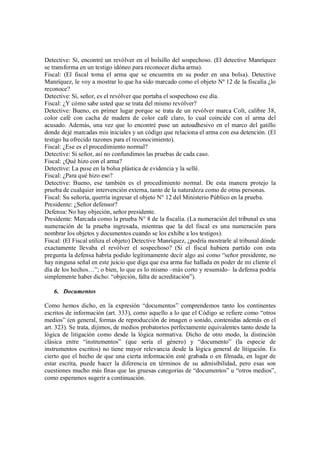 Detective: Sí, encontré un revólver en el bolsillo del sospechoso. (El detective Manríquez
se transforma en un testigo idóneo para reconocer dicha arma).
Fiscal: (El fiscal toma el arma que se encuentra en su poder en una bolsa). Detective
Manríquez, le voy a mostrar lo que ha sido marcado como el objeto Nº 12 de la fiscalía ¿lo
reconoce?
Detective: Sí, señor, es el revólver que portaba el sospechoso ese día.
Fiscal: ¿Y cómo sabe usted que se trata del mismo revólver?
Detective: Bueno, en primer lugar porque se trata de un revólver marca Colt, calibre 38,
color café con cacha de madera de color café claro, lo cual coincide con el arma del
acusado. Además, una vez que lo encontré puse un autoadhesivo en el marco del gatillo
donde dejé marcadas mis iniciales y un código que relaciona el arma con esa detención. (El
testigo ha ofrecido razones para el reconocimiento).
Fiscal: ¿Ese es el procedimiento normal?
Detective: Sí señor, así no confundimos las pruebas de cada caso.
Fiscal: ¿Qué hizo con el arma?
Detective: La puse en la bolsa plástica de evidencia y la sellé.
Fiscal: ¿Para qué hizo eso?
Detective: Bueno, ese también es el procedimiento normal. De esta manera protejo la
prueba de cualquier intervención externa, tanto de la naturaleza como de otras personas.
Fiscal: Su señoría, querría ingresar el objeto N° 12 del Ministerio Público en la prueba.
Presidente: ¿Señor defensor?
Defensa: No hay objeción, señor presidente.
Presidente: Marcada como la prueba N° 8 de la fiscalía. (La numeración del tribunal es una
numeración de la prueba ingresada, mientras que la del fiscal es una numeración para
nombrar los objetos y documentos cuando se los exhibe a los testigos).
Fiscal: (El Fiscal utiliza el objeto) Detective Manríquez, ¿podría mostrarle al tribunal dónde
exactamente llevaba el revólver el sospechoso? (Si el fiscal hubiera partido con esta
pregunta la defensa habría podido legítimamente decir algo así como “señor presidente, no
hay ninguna señal en este juicio que diga que esa arma fue hallada en poder de mi cliente el
día de los hechos…”; o bien, lo que es lo mismo –más corto y resumido– la defensa podría
simplemente haber dicho: “objeción, falta de acreditación”).

   6. Documentos

Como hemos dicho, en la expresión “documentos” comprendemos tanto los continentes
escritos de información (art. 333), como aquello a lo que el Código se refiere como “otros
medios” (en general, formas de reproducción de imagen o sonido, contenidas además en el
art. 323). Se trata, dijimos, de medios probatorios perfectamente equivalentes tanto desde la
lógica de litigación como desde la lógica normativa. Dicho de otro modo, la distinción
clásica entre “instrumentos” (que sería el género) y “documento” (la especie de
instrumentos escritos) no tiene mayor relevancia desde la lógica general de litigación. Es
cierto que el hecho de que una cierta información esté grabada o en filmada, en lugar de
estar escrita, puede hacer la diferencia en términos de su admisibilidad, pero esas son
cuestiones mucho más finas que las gruesas categorías de “documentos” u “otros medios”,
como esperamos sugerir a continuación.
 