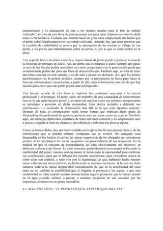 remuneración y la adecuación de esta a los montos usuales para el tipo de trabajo
realizado”. Se trata de una línea de contraexamen que para tener impacto en concreto debe
tener cierta fortaleza. Cuidado con intentar hacer un gran tema simplemente del hecho que
el perito cobró legítimamente por un trabajo realizado. Además, hay que tener presente que
la cuestión de credibilidad se recorta por la adecuación de los montos al trabajo de ese
perito, y no por lo que habitualmente cobra un perito, ni por lo que se suela cobrar en la
plaza.

Una segunda línea vinculada a interés o imparcialidad de perito puede explorarse revisando
su historial de peritajes en juicio. Así, un perito que comparece a diario siempre apoyando
la tesis de los fiscales podría manifestar un cierto compromiso con la persecución penal que
eventualmente podría dar para una línea de desacreditación. También aquí, se trata de tener
una línea concreta en este sentido, y no de salir a pescar en abstracto. Así, que los peritos
dactiloscópicos de la policía declaren siempre por la persecución no basta para hacer la
línea de contraexamen; necesitamos, a partir de allí, tener información concreta de que hay
razones para creer que este perito pueda estar predispuesto.

Una tercera versión de esta línea es explorar las cuestiones asociadas a la carrera
profesional y el prestigio. El perito suele ser miembro de una comunidad de conocimiento
(eso es lo que suele hacerlo perito) y, en tanto tal, muchas veces sus informes comprometen
su presitigio y posición en dicha comunidad. Esto podría incitarlo a defender sus
conclusiones o a acomodar la información más allá de lo que sería riguroso sostener.
Después de todo, el contraexamen suele tomar formas que implican algún grado de
desacreditación profesional de quien se presenta ante sus pares como un experto. También
aquí, sin embargo, deberemos cuidarnos de tener una línea concreta y no simplemente salir
a pescar o sugerir la línea en abstracto, sin referencia a información precisa alguna.

Como ya hemos dicho, hay que tener cuidado en la ejecución de esta primera línea y de las
conclusiones que se pueden obtener, cualquiera sea su versión. No cualquier cosa
desacredita en los hechos al perito; las meras sugerencias de los abogados no constituyen
prueba; ni la constituyen las meras preguntas con prescindencia de las respuestas. En la
medida en que el conjunto de circunstancias del caso efectivamente sea poderoso, se
debieran explorar estas líneas. En caso contrario, probablemente terminemos reforzando la
credibilidad del perito: nuestro contraexamen le habrá dado la oportunidad para reafirmar
sus conclusiones, para que el tribunal las escuche nuevamente, para extenderse acerca de
cómo ellas son creíbles, y todo ello con la legitimidad de que, habiendo hecho nuestro
mejor esfuerzo por desacreditarlo, su declaración se mantuvo incólume. A lo anterior debe
sumarse todavía la nunca despreciable consideración de que en la credibilidad del caso
tiene un rol también la credibilidad que el litigante le proyecta a los jueces, y que esta
credibilidad se daña cuando nuestro contraexamen sugiere promesas que terminan arando
en el agua (cuando salimos a pescar, o nuestras preguntas no son avaladas por las
respuestas, al menos en un grado razonable).

4.2. SEGUNDA LÍNEA: EL PERITO NO ES EL EXPERTO QUE DICE SER
 