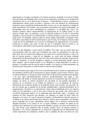 capacitación es la lógica competitiva. El sistema acusatorio contenido en el nuevo Código
Procesal Penal está diseñado sobre la base de una importante confianza en la competencia
adversarial; esto es, en la idea de que el proceso –y especialmente el juicio– promueve el
enfrentamiento intenso entre las partes y apuesta a que esta instancia de confrontación
arrojará la mayor cantidad de información sobre el caso, a la vez que depurará la calidad de
dicha información. Este modelo –que revisaremos más adelante con mayor profundidad– ha
desarrollado toda una nueva metodología de enseñanza y es probable que exija a los
estudios jurídicos alterar sustancialmente la organización de su trabajo penal; lo que
interesa resaltar aquí, sin embargo, es que la situación pública en la que se encuentran
abogados y jueces incentiva la confrontación: el sistema promueve a que, en un entorno de
juego justo, los abogados exploren todas las armas legales disponibles, investiguen todos
los hechos, desconfíen de toda la información (y, por lo tanto, la verifiquen), detecten todas
y cada una de las debilidades en el caso de la contraparte (de argumentación y de prueba),
construyan su propio caso sobre la base de que la contraparte hará lo mismo y, en
consecuencia, cada defecto del caso propio implicará un mayor riesgo de perder.

Esto es lo que abogados y jueces hacen en público. Por cierto, esto no quiere decir que
necesariamente todos los casos sean tra-bajados por todos los operadores con todo este
rigor; pero esta es la manera de trabajar un caso penal en un sistema acusatorio, y esto es lo
que el sistema necesita y exige de los abogados, no como actos de buena voluntad
profesional o de filantropía gremial, sino en el más crudo sentido de mercado: litigar juicios
orales –y dirigirlos– es un arte complejo y exigente, y no hay demasiado espacio –por no
decir ninguno– para la improvisación: si los abogados no están preparados, los casos se
pierden y se pierden ante los ojos de todo el mundo; si los jueces no están preparados, las
injusticias que ello genera se cometen ante los ojos de todo el mundo.

El tercer elemento que juega en favor de la transformación de la cultura de capacitación de
los operadores jurídicos del sis-tema penal es menos tangible y acaso menos “técnico”, pero
no menos poderoso: el sistema de juicios orales hace el ejercicio de la profesión de abogado
y de juez algo extraordinariamente atractivo; profesionalmente más digno y más
estimulante, allí donde el sistema inquisitivo ha hecho de la profesión algo más tedioso e
indigno. En efecto, el sistema inquisitivo ha convertido en una medida importante el
ejercicio de la profesión en un trabajo de papelería y en el abandono de mayores
pretensiones de excelencia jurídica en la litigación penal, ante el hecho, por una parte, de
que los escritos que se apartan de las formas estandarizadas e intentan profundizar en la
argumentación, el análisis o el conocimiento, tienen altas posibilidades de no ser siquiera
leídos por los tribunales; y, por la otra, ante el hecho de que mucho más valioso que la
excelencia profesional parece ser la capacidad para desarrollar redes y contactos con
actuarios de baja formación que detentan, sin embargo, un poder de facto sobre los
abogados y los casos. Si a esto le sumamos la rigidez y la formulación ritual del sistema, el
resultado es un entorno profesional poco atractivo, tedioso, poco estimulante y de bastante
menos dignidad que el que seguramente formó alguna vez la fantasía vocacional del
abogado penalista. A los jueces no les va mejor: también su trabajo los aparta de las
personas que conforman las causas que están llamados a juzgar; sus casos son resueltos sin
que ellos hayan visto realmente toda la prueba, muchas veces sin siquiera conocer al
imputado o a la víctima; dependen de un sistema de empleados que ha demostrado tener
cuotas importantes de corrupción, muchas veces a espaldas del juez con abuso de cuyo
 