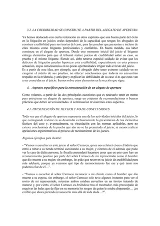 3.2. LA CREDIBILIDAD SE CONSTRUYE A PARTIR DEL ALEGATO DE APERTURA

Ya hemos destacado con cierta reiteración en otros capítulos que una buena parte del éxito
en la litigación en juicios orales dependerá de la capacidad que tengan los abogados de
construir credibilidad para sus teorías del caso, para las pruebas que presentan e incluso de
ellos mismos como litigantes profesionales y confiables. En buena medida, esa labor
comienza en el alegato de apertura. Desde este momento inicial del juicio el litigante
entrega elementos para que el tribunal realice juicios de credibilidad sobre su caso, su
prueba y el mismo litigante. Siendo así, debe tenerse especial cuidado de evitar que los
defectos de litigación puedan hipotecar esta credibilidad; especialmente en esta primera
actuación, cuyas consecuencias en no pocas oportunidades irrigan todo el resto del juicio.
Es a partir de esta idea, por ejemplo, que el abogado debe tener extremo cuidado en no
exagerar el mérito de sus pruebas, no ofrecer conclusiones que todavía no encuentran
respaldo en la evidencia, y anticipar y explicar las debilidades de su caso si es que estas van
a ser conocidas en el juicio. Iremos sobre estos elementos en la sección que sigue.

   4. Aspectos específicos para la estructuración de un alegato de apertura

Como veíamos, a partir de las dos principales cuestiones que es necesario tener en mente
para estructurar un alegato de apertura, surge un conjunto de recomendaciones o buenas
prácticas que deben ser consideradas. A continuación revisaremos estos aspectos.

   4.1. PRESENTACIÓN DE HECHOS Y NO DE CONCLUSIONES

Toda vez que el alegato de apertura representa una de las actividades iniciales del juicio, lo
que corresponde realizar en su desarrollo es básicamente la presentación de los elementos
fácticos del caso y, eventualmente, su vinculación con las normas aplicables, pero no
extraer conclusiones de la prueba que aún no se ha presentado al juicio, ni menos realizar
apelaciones argumentativas al proceso de razonamiento de los jueces.

Algunos ejemplos para ilustrar:

- “Vamos a escuchar en este juicio al señor Carrasco, quien nos relatará cómo el ladrón que
entró a robar a su tienda terminó asesinando a su mujer, y oiremos de él además que pudo
ver la cara de dicha persona; la fiscalía pretenderá hacernos creer que en este caso hay un
reconocimiento positivo por parte del señor Carrasco de mi representado como el hombre
que dio muerte a su mujer; sin embargo, les pido que reserven su juicio de credibilidad para
más adelante, porque ya veremos qué tipo de reconocimiento fue ese y qué tanto nos
podemos fiar de él…”.

- “Vamos a escuchar al señor Carrasco reconocer a mi cliente como el hombre que dio
muerte a su esposa, sin embargo, el señor Carrasco solo tuvo algunos instantes para ver el
rostro de mi representado, mientras ambos estaban envueltos en un tiroteo tratando de
matarse y, por cierto, el señor Carrasco cu-briéndose tras el mostrador, más preocupado de
esquivar las balas que de fijar en su memoria los rasgos de quien le estaba disparando… ¿es
creíble que ahora pretenda reconocerlo más allá de toda duda…?”.
 