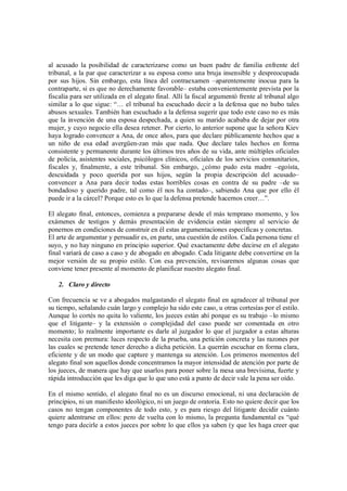 al acusado la posibilidad de caracterizarse como un buen padre de familia enfrente del
tribunal, a la par que caracterizar a su esposa como una bruja insensible y despreocupada
por sus hijos. Sin embargo, esta línea del contraexamen –aparentemente inocua para la
contraparte, si es que no derechamente favorable– estaba convenientemente prevista por la
fiscalía para ser utilizada en el alegato final. Allí la fiscal argumentó frente al tribunal algo
similar a lo que sigue: “… el tribunal ha escuchado decir a la defensa que no hubo tales
abusos sexuales. También han escuchado a la defensa sugerir que todo este caso no es más
que la invención de una esposa despechada, a quien su marido acababa de dejar por otra
mujer, y cuyo negocio ella desea retener. Por cierto, lo anterior supone que la señora Kiev
haya logrado convencer a Ana, de once años, para que declare públicamente hechos que a
un niño de esa edad avergüen-zan más que nada. Que declare tales hechos en forma
consistente y permanente durante los últimos tres años de su vida, ante múltiples oficiales
de policía, asistentes sociales, psicólogos clínicos, oficiales de los servicios comunitarios,
fiscales y, finalmente, a este tribunal. Sin embargo, ¿cómo pudo esta madre –egoísta,
descuidada y poco querida por sus hijos, según la propia descripción del acusado–
convencer a Ana para decir todas estas horribles cosas en contra de su padre –de su
bondadoso y querido padre, tal como él nos ha contado–, sabiendo Ana que por ello él
puede ir a la cárcel? Porque esto es lo que la defensa pretende hacernos creer…”.

El alegato final, entonces, comienza a prepararse desde el más temprano momento, y los
exámenes de testigos y demás presentación de evidencia están siempre al servicio de
ponernos en condiciones de construir en él estas argumentaciones específicas y concretas.
El arte de argumentar y persuadir es, en parte, una cuestión de estilos. Cada persona tiene el
suyo, y no hay ninguno en principio superior. Qué exactamente debe decirse en el alegato
final variará de caso a caso y de abogado en abogado. Cada litigante debe convertirse en la
mejor versión de su propio estilo. Con esa prevención, revisaremos algunas cosas que
conviene tener presente al momento de planificar nuestro alegato final.

   2. Claro y directo

Con frecuencia se ve a abogados malgastando el alegato final en agradecer al tribunal por
su tiempo, señalando cuán largo y complejo ha sido este caso, u otras cortesías por el estilo.
Aunque lo cortés no quita lo valiente, los jueces están ahí porque es su trabajo –lo mismo
que el litigante– y la extensión o complejidad del caso puede ser comentada en otro
momento; lo realmente importante es darle al juzgador lo que el juzgador a estas alturas
necesita con premura: luces respecto de la prueba, una petición concreta y las razones por
las cuales se pretende tener derecho a dicha petición. La querrán escuchar en forma clara,
eficiente y de un modo que capture y mantenga su atención. Los primeros momentos del
alegato final son aquellos donde concentramos la mayor intensidad de atención por parte de
los jueces, de manera que hay que usarlos para poner sobre la mesa una brevísima, fuerte y
rápida introducción que les diga que lo que uno está a punto de decir vale la pena ser oído.

En el mismo sentido, el alegato final no es un discurso emocional, ni una declaración de
principios, ni un manifiesto ideológico, ni un juego de oratoria. Esto no quiere decir que los
casos no tengan componentes de todo esto, y es para riesgo del litigante decidir cuánto
quiere adentrarse en ellos: pero de vuelta con lo mismo, la pregunta fundamental es “qué
tengo para decirle a estos jueces por sobre lo que ellos ya saben (y que les haga creer que
 