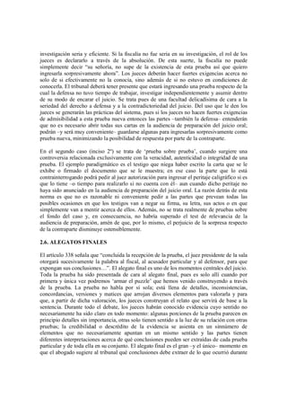 investigación seria y eficiente. Si la fiscalía no fue seria en su investigación, el rol de los
jueces es declararlo a través de la absolución. De esta suerte, la fiscalía no puede
simplemente decir “su señoría, no supe de la existencia de esta prueba así que quiero
ingresarla sorpresivamente ahora”. Los jueces deberán hacer fuertes exigencias acerca no
solo de si efectivamente no la conocía, sino además de si no estuvo en condiciones de
conocerla. El tribunal deberá tener presente que estará ingresando una prueba respecto de la
cual la defensa no tuvo tiempo de trabajar, investigar independientemente y asumir dentro
de su modo de encarar el juicio. Se trata pues de una facultad delicadísima de cara a la
seriedad del derecho a defensa y a la contradictoriedad del juicio. Del uso que le den los
jueces se generarán las prácticas del sistema, pues si los jueces no hacen fuertes exigencias
de admisibilidad a esta prueba nueva entonces las partes –también la defensa– entenderán
que no es necesario abrir todas sus cartas en la audiencia de preparación del juicio oral;
podrán –y será muy conveniente– guardarse algunas para ingresarlas sorpresivamente como
prueba nueva, minimizando la posibilidad de respuesta por parte de la contraparte.

En el segundo caso (inciso 2º) se trata de ‘prueba sobre prueba’, cuando surgiere una
controversia relacionada exclusivamente con la veracidad, autenticidad o integridad de una
prueba. El ejemplo paradigmático es el testigo que niega haber escrito la carta que se le
exhibe o firmado el documento que se le muestra; en ese caso la parte que lo está
contrainterrogando podrá pedir al juez autorización para ingresar el peritaje caligráfico si es
que lo tiene –o tiempo para realizarlo si no cuenta con él– aun cuando dicho peritaje no
haya sido anunciado en la audiencia de preparación del juicio oral. La razón detrás de esta
norma es que no es razonable ni conveniente pedir a las partes que prevean todas las
posibles ocasiones en que los testigos van a negar su firma, su letra, sus actos o en que
simplemente van a mentir acerca de ellos. Además, no se trata realmente de pruebas sobre
el fondo del caso y, en consecuencia, no habría superado el test de relevancia de la
audiencia de preparación, amén de que, por lo mismo, el perjuicio de la sorpresa respecto
de la contraparte disminuye ostensiblemente.

2.6. ALEGATOS FINALES

El artículo 338 señala que “concluida la recepción de la prueba, el juez presidente de la sala
otorgará sucesivamente la palabra al fiscal, al acusador particular y al defensor, para que
expongan sus conclusiones…”. El alegato final es uno de los momentos centrales del juicio.
Toda la prueba ha sido presentada de cara al alegato final, pues es solo allí cuando por
primera y única vez podremos ‘armar el puzzle’ que hemos venido construyendo a través
de la prueba. La prueba no habla por sí sola; está llena de detalles, inconsistencias,
concordancias, versiones y matices que arrojan diversos elementos para valorarla y para
que, a partir de dicha valoración, los jueces construyan el relato que servirá de base a la
sentencia. Durante todo el debate, los jueces habrán conocido evidencia cuyo sentido no
necesariamente ha sido claro en todo momento: algunas porciones de la prueba parecen en
principio detalles sin importancia, otras solo tienen sentido a la luz de su relación con otras
pruebas; la credibilidad o descrédito de la evidencia se asienta en un sinnúmero de
elementos que no necesariamente apuntan en un mismo sentido y las partes tienen
diferentes interpretaciones acerca de qué conclusiones pueden ser extraídas de cada prueba
particular y de toda ella en su conjunto. El alegato final es el gran –y el único– momento en
que el abogado sugiere al tribunal qué conclusiones debe extraer de lo que ocurrió durante
 