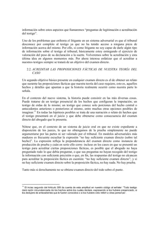 información sobre estos aspectos que llamaremos “preguntas de legitimación o acreditación
del testigo”.

Uno de los problemas que enfrenta el litigante en un sistema adversarial es que el tribunal
desconoce por completo al testigo ya que no ha tenido acceso a ninguna pieza de
información acerca del mismo. Por ello, si como litigante no soy capaz de darle algún tipo
de información sobre el testigo al tribunal, básicamente estoy entregando el ejercicio de
valoración del peso de su declaración a la suerte. Volveremos sobre la acreditación y esta
última idea en algunos momentos más. Por ahora interesa enfatizar que el acreditar a
nuestros testigos siempre se tratará de un objetivo del examen directo.

     2.2. ACREDITAR LAS PROPOSICIONES FÁCTICAS DE NUESTRA TEORÍA DEL
          CASO

Un segundo objetivo básico presente en cualquier examen directo es el de obtener un relato
que sustente las proposiciones fácticas que nuestra teoría del caso requiere, esto es, aquellos
hechos y detalles que apuntan a que la historia realmente ocurrió como nuestra parte lo
señala.

En el contexto del nuevo sistema, la historia puede consistir en las más diversas cosas.
Puede tratarse de un testigo presencial de los hechos que configuran la imputación; un
testigo de oídas de lo mismo; un testigo que conoce solo porciones del hecho central o
antecedentes anteriores o posteriores al mismo, entre muchas otras opciones posibles de
imaginar.11 En todas las hipótesis posibles se trata de una narración o relato de hechos que
el testigo presentará en el juicio y que debe obtenerse como consecuencia del examen
directo del abogado que lo presenta.

Nótese que, en el contexto de un sistema de juicio oral en que no existe expediente a
disposición de los jueces, lo que no obtengamos de la prueba simplemente no puede
argumentarse por las partes ni ser valorado por el tribunal. En modelos adversariales más
maduros es frecuente escuchar la expresión “no hay suficiente examen directo (sobre tal
hecho)”. La expresión refleja la preponderancia del examen directo como instancia de
producción de prueba y cuán en serio ello corre: incluso en los casos en que se presentó un
testigo para acreditar ciertas proposiciones fácticas, es posible que el abogado no haya
preguntado todo lo que debía preguntar, o que sus preguntas no hayan recogido del testigo
la información con suficiente precisión o que, en fin, las respuestas del testigo no alcancen
para acreditar la proposición fáctica en cuestión: “no hay suficiente examen directo”; y si
no hay suficiente examen directo sobre la proposición fáctica, no hay nada. No hay prueba.

Tanto más si derechamente no se obtiene examen directo del todo sobre el punto.




11
   El inciso segundo del Artículo 309 da cuenta de esta amplitud en nuestro código al señalar: “Todo testigo
dará razón circunstanciada de los hechos sobre los cuales declare, expresando si los hubiere presenciado, si
los dedujere de antecedentes que le fueren conocidos o si los hubiere oído referir a otras personas”.
 