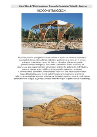 BIOCONSTRUCCION




     Bioconstrucción o biología de la construcción, es el arte de construir viviendas o
      espacios habitables utilizando los materiales que tenemos a mano en el propio
          ambiente, teniendo en cuenta los factores climáticos y las estrategias de
        aprovechamiento energético. Esto define también una nueva economía de
    recursos, ya que reaprendemos y ponemos en práctica los potenciales individuales,
          nuestros saberes, artes y oficios + la capacidad cooperativa de trabajo.
     Como resultado obtenemos viviendas bien adaptadas a las necesidades de cada
       región bioclimática, cuya forma suele integrarse armónicamente al entorno.
 La bioconstrucción hace un importante rescate de conocimientos y técnicas tradicionales
de construcción antiguas cuya efectividad es demostrada por su permanencia en el tiempo.
 