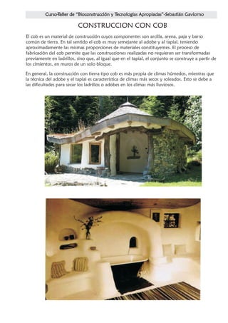 CONSTRUCCION CON COB
El cob es un material de construcción cuyos componentes son arcilla, arena, paja y barro
común de tierra. En tal sentido el cob es muy semejante al adobe y al tapial, teniendo
aproximadamente las mismas proporciones de materiales constituyentes. El proceso de
fabricación del cob permite que las construcciones realizadas no requieran ser transformadas
previamente en ladrillos, sino que, al igual que en el tapial, el conjunto se construye a partir de
los cimientos, en muros de un solo bloque.

En general, la construcción con tierra tipo cob es más propia de climas húmedos, mientras que
la técnica del adobe y el tapial es característica de climas más secos y soleados. Esto se debe a
las dificultades para secar los ladrillos o adobes en los climas más lluviosos.
 