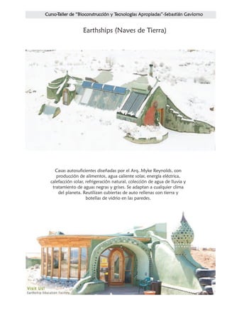 Earthships (Naves de Tierra)




  Casas autosuficientes diseñadas por el Arq. Myke Reynolds, con
   producción de alimentos, agua caliente solar, energía eléctrica,
calefacción solar, refrigeración natural, colección de agua de lluvia y
 tratamiento de aguas negras y grises. Se adaptan a cualquier clima
    del planeta. Reutilizan cubiertas de auto rellenas con tierra y
                   botellas de vidrio en las paredes.
 