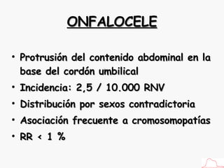 ONFALOCELE Protrusión del contenido abdominal en la base del cordón umbilical Incidencia: 2,5 / 10.000 RNV Distribución por sexos contradictoria Asociación frecuente a cromosomopatías RR < 1 % 