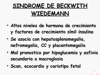 SINDROME DE BECKWITH WIEDEMANN Altos niveles de hormona de crecimiento y factores de crecimiento símil insulina Se asocia con hepatosplenomegalia, nefromegalia, CC y placentomegalia Mal pronostico por hipoglucemia y asfixia secundaria a macroglosia Scan, ecocardio y cariotipo fetal 