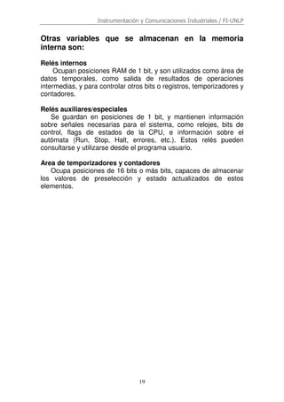 Instrumentación y Comunicaciones Industriales / FI-UNLP

Otras variables que se almacenan en la memoria
interna son:
Relés internos
Ocupan posiciones RAM de 1 bit, y son utilizados como área de
datos temporales, como salida de resultados de operaciones
intermedias, y para controlar otros bits o registros, temporizadores y
contadores.
Relés auxiliares/especiales
Se guardan en posiciones de 1 bit, y mantienen información
sobre señales necesarias para el sistema, como relojes, bits de
control, flags de estados de la CPU, e información sobre el
autómata (Run, Stop, Halt, errores, etc.). Estos relés pueden
consultarse y utilizarse desde el programa usuario.
Area de temporizadores y contadores
Ocupa posiciones de 16 bits o más bits, capaces de almacenar
los valores de preselección y estado actualizados de estos
elementos.

19

 