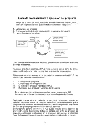 Instrumentación y Comunicaciones Industriales / FI-UNLP
42
Etapa de procesamiento o ejecución del programa
Luego de la rutina de inicio, la cual se ejecuta solamente una vez, el PLC
entra en un proceso cíclico que consta básicamente de tres pasos:
1. La lectura de las entradas
2. El procesamiento de la información según el programa del usuario
3. La modificación de las salidas
Cada ciclo es denominado scan o barrido, y el tiempo de su duración scan time
o tiempo de escaneo.
Finalizado el ciclo de escaneo, el PLC inicia un nuevo ciclo a partir del primer
paso, repitiéndolos una y otra vez mientras se encuentre en operación.
El tiempo de escaneo redunda en la velocidad de procesamiento del PLC y es
afectado por varios factores como son:
I. La longitud del programa
II. LA velocidad del microprocesador
III. El número de entradas y salidas del PLC
IV. Rutinas de auto chequeo y vigilancia del programa
En un Autómata de mediano desempeño y con un programa de 500
instrucciones, el tiempo de escaneo puede estar alrededor de 10mseg.
Dentro del ciclo de escaneo, además del programa del usuario, también se
ejecutan pequeñas rutinas de chequeo, verificando permanentemente que el
programa esté corriendo de manera adecuada, las cuales generan una alarma
en caso de que el programa del usuario se haya detenido.
Si el programa general se detiene, el PLC puede ejecutar ciertas acciones de
prevención, como desenergizar todas sus salidas, con el fin de proteger los
dispositivos eléctricos involucrados en el proceso y por qué no, la integridad
física de los operarios puesto que las máquinas han podido perder el control.
Encendido del PLC
Ciclo de
escaneo
Lectura de entrada.
Actualización de la
imagen de entrada
Actualización de la
imagen de salida.
Procesamiento de la
información.
Actualización del
nivel de voltaje
en las salidas
 