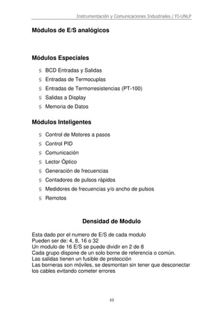 Instrumentación y Comunicaciones Industriales / FI-UNLP
10
Módulos de E/S analógicos
Módulos Especiales
§ BCD Entradas y Salidas
§ Entradas de Termocuplas
§ Entradas de Termorresistencias (PT-100)
§ Salidas a Display
§ Memoria de Datos
Módulos Inteligentes
§ Control de Motores a pasos
§ Control PID
§ Comunicación
§ Lector Óptico
§ Generación de frecuencias
§ Contadores de pulsos rápidos
§ Medidores de frecuencias y/o ancho de pulsos
§ Remotos
Densidad de Modulo
Esta dado por el numero de E/S de cada modulo
Pueden ser de: 4, 8, 16 o 32
Un modulo de 16 E/S se puede dividir en 2 de 8
Cada grupo dispone de un solo borne de referencia o común.
Las salidas tienen un fusible de protección
Las borneras son móviles, se desmontan sin tener que desconectar
los cables evitando cometer errores
 