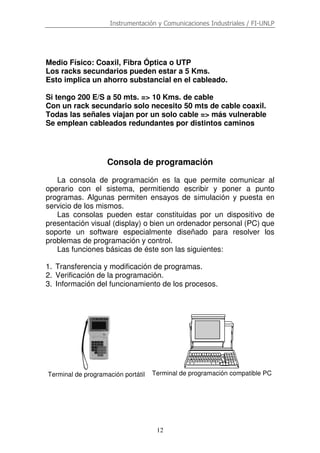 Instrumentación y Comunicaciones Industriales / FI-UNLP
12
Medio Físico: Coaxil, Fibra Óptica o UTP
Los racks secundarios pueden estar a 5 Kms.
Esto implica un ahorro substancial en el cableado.
Si tengo 200 E/S a 50 mts. => 10 Kms. de cable
Con un rack secundario solo necesito 50 mts de cable coaxil.
Todas las señales viajan por un solo cable => más vulnerable
Se emplean cableados redundantes por distintos caminos
Consola de programación
La consola de programación es la que permite comunicar al
operario con el sistema, permitiendo escribir y poner a punto
programas. Algunas permiten ensayos de simulación y puesta en
servicio de los mismos.
Las consolas pueden estar constituidas por un dispositivo de
presentación visual (display) o bien un ordenador personal (PC) que
soporte un software especialmente diseñado para resolver los
problemas de programación y control.
Las funciones básicas de éste son las siguientes:
1. Transferencia y modificación de programas.
2. Verificación de la programación.
3. Información del funcionamiento de los procesos.
Terminal de programación portátil Terminal de programación compatible PC
 