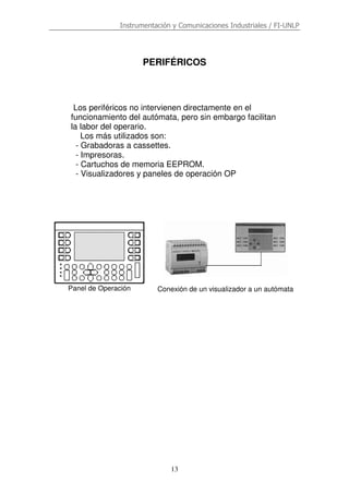 Instrumentación y Comunicaciones Industriales / FI-UNLP
13
PERIFÉRICOS
Los periféricos no intervienen directamente en el
funcionamiento del autómata, pero sin embargo facilitan
la labor del operario.
Los más utilizados son:
- Grabadoras a cassettes.
- Impresoras.
- Cartuchos de memoria EEPROM.
- Visualizadores y paneles de operación OP
Panel de Operación Conexión de un visualizador a un autómata
 