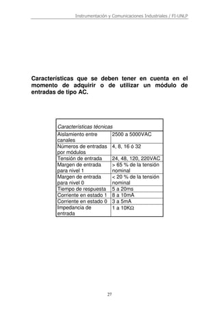 Instrumentación y Comunicaciones Industriales / FI-UNLP
27
Características que se deben tener en cuenta en el
momento de adquirir o de utilizar un módulo de
entradas de tipo AC.
Características técnicas
Aislamiento entre
canales
2500 a 5000VAC
Números de entradas
por módulos
4, 8, 16 ó 32
Tensión de entrada 24, 48, 120, 220VAC
Margen de entrada
para nivel 1
> 65 % de la tensión
nominal
Margen de entrada
para nivel 0
< 20 % de la tensión
nominal
Tiempo de respuesta 5 a 20ms
Corriente en estado 1 8 a 10mA
Corriente en estado 0 3 a 5mA
Impedancia de
entrada
1 a 10KΩ
 
