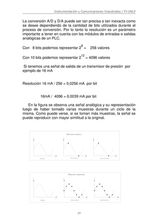 Instrumentación y Comunicaciones Industriales / FI-UNLP
35
La conversión A/D y D/A puede ser tan precisa o tan inexacta como
se desee dependiendo de la cantidad de bits utilizados durante el
proceso de conversión. Por lo tanto la resolución es un parámetro
importante a tener en cuenta con los módulos de entradas o salidas
analógicas de un PLC.
Con 8 bits podemos representar 2
8
= 256 valores
Con 10 bits podemos representar 2
12
= 4096 valores
Si tenemos una señal de salida de un transmisor de presión por
ejemplo de 16 mA
Resolución 16 mA / 256 = 0,0256 mA por bit
16mA / 4096 = 0,0039 mA por bit
En la figura se observa una señal analógica y su representación
luego de haber tomado varias muestras durante un ciclo de la
misma. Como puede verse, si se toman más muestras, la señal se
puede reproducir con mayor similitud a la original.
t t
VV
Muestreo mínimo
ReconstrucciónDos muestrasOriginal
V
t
Muestreo mejorado
Ocho muestras Reconstrucción
V V V
t t
t
Original
 